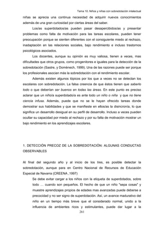 Tema 10. Niños y niñas con sobredotación intelectual

niñas se aprecia una continua necesidad de adquirir nuevos conocimientos
además de una gran curiosidad por ciertas áreas del saber.
      Los/as superdotados/as pueden pasar desapercibidos/as y presentar
problemas como falta de motivación para las tareas escolares, pueden tener
preocupación porque se sienten diferentes con el consiguiente miedo al rechazo,
inadaptación en las relaciones sociales, bajo rendimiento e incluso trastornos
psicológicos asociados.
      Los docentes, aunque su opinión es muy valiosa, tienen a veces, mas
dificultades que otros grupos, como progenitores e iguales para la detección de la
sobredotación (Sastre, y Domènech, 1999). Una de las razones puede ser porque
los profesionales asocian más la sobredotación con el rendimiento escolar.
      Además existen algunos tópicos por los que a veces no se detectan los
escolares con sobredotación. La falsa creencia de que éstos tienen que saberlo
todo o que deberían ser buenos en todas las áreas. En este punto es preciso
aclarar que un niño/a superdotado/a es ante todo un niño o niña y que no tiene
ciencia infusa. Además, puede que no se le hayan ofrecido tareas donde
demostrar sus habilidades y que se manifieste en ellos/as la disincronía, lo que
significa un desarrollo desigual en su perfil de desarrollo. Incluso a veces pueden
ocultar su capacidad por miedo al rechazo y por su falta de motivación mostrar un
bajo rendimiento en los aprendizajes escolares.




1. DETECCIÓN PRECOZ DE LA SOBREDOTACIÓN: ALGUNAS CONDUCTAS
OBSERVABLES


Al final del segundo año y al inicio de los tres, es posible detectar la
sobredotación, aunque para en Centro Nacional de Recursos de Educación
Especial de Navarra (CREENA ,1997)
      Se debe evitar cargar a los niños con la etiqueta de superdotados, sobre
      todo … cuando son pequeños. El hecho de que un niño "sepa cosas" y
      muestre aprendizajes propios de edades mas avanzadas puede deberse a
      precocidad y no ser signo de superdotación. Así, un avance madurativo del
      niño en un tiempo más breve que el considerado normal, unido a la
      influencia de ambientes ricos y estimulantes, puede dar lugar a la
                                       261
 
