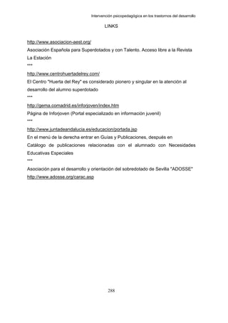 Intervención psicopedagógica en los trastornos del desarrollo

                                         LINKS


http://www.asociacion-aest.org/
Asociación Española para Superdotados y con Talento. Acceso libre a la Revista
La Estación
***
http://www.centrohuertadelrey.com/
El Centro "Huerta del Rey" es considerado pionero y singular en la atención al
desarrollo del alumno superdotado
***
http://gema.comadrid.es/inforjoven/index.htm
Página de Inforjoven (Portal especializado en información juvenil)
***
http://www.juntadeandalucia.es/educacion/portada.jsp
En el menú de la derecha entrar en Guías y Publicaciones, después en
Catálogo de publicaciones relacionadas con el alumnado con Necesidades
Educativas Especiales
***
Asociación para el desarrollo y orientación del sobredotado de Sevilla "ADOSSE"
http://www.adosse.org/carac.asp




                                           288
 