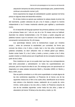 Intervención psicopedagógica en los trastornos del desarrollo

          adquisición temprana de estos primeros aprendizajes para, posteriormente,
          continuar una evolución normal. (p.6)
       Como exponemos los rasgos de sobredotación pueden aparecer de forma
precoz en algunas áreas del desarrollo evolutivo.
       En el área motora se aprecia que sostienen la cabeza desde el primer día
del nacimiento, pueden colocarse de pié a los 6 meses y adquirir la marcha
independiente a los 9 meses mostrando además gran agilidad y coordinación
motriz.
       En el desarrollo del lenguaje aparecen las primeras palabras a los 6 meses
y las primeras frases con 1 año en vez de a los 18 meses como es habitual.
Aprenden los colores fundamentales a los 18 meses y suelen preguntar por
palabras nuevas o que no conocen a los 3 años. Son capaces de mantener una
conversación normal entre los 18 y 24 meses.
       Los aprendizaje básicos como la lectoescritura surgen por iniciativa
propia…, antes de comenzar la escolaridad, por curiosidad, de forma que
conocen las letras a los 2 años y medio, leen a los tres años, normalmente
palabras completas, es decir utilizarían más un método global que silábico.
Suelen contar hasta 10, a los 2 años y medio y suman y restan a los 3 años;
pueden mostrar un interés precoz por el significado de los conceptos temporales a
partir de los 2 años.
       Pero insistimos en que no se puede decir que haya una correspondencia
total entre precocidad y sobredotación: no todos los superdotados/as son
precoces, pero la mayoría de ellos lo son. Sin embargo para una aproximación al
diagnostico en estas edades tempranas Martín y González (2000) cit. Benito y
Moro (1997), dicen
          Que se podría considerar a un niño como superdotado si cumple alguna de
          las dos condiciones siguientes: a) Presencia de al menos una de las
          siguientes: lectura de un libro a los cuatro años, identificación de al menos
          seis colores a los dieciocho meses, realización de un puzzle de, como
          mínimo, veinte piezas a los dos años y medio. b) Presencia conjunta de
          dos de las variables siguientes: contar hasta los dos años y saber el
          abecedario (al menos 18 letras) a los dos años y medio. (p. 44)




                                            262
 