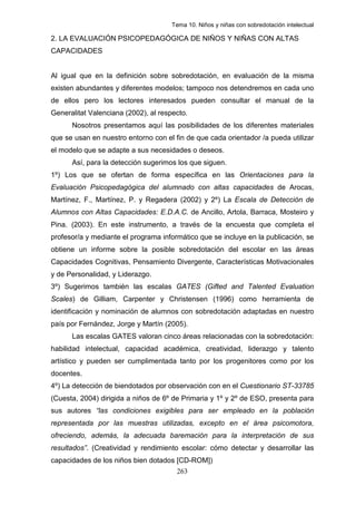 Tema 10. Niños y niñas con sobredotación intelectual

2. LA EVALUACIÓN PSICOPEDAGÓGICA DE NIÑOS Y NIÑAS CON ALTAS
CAPACIDADES


Al igual que en la definición sobre sobredotación, en evaluación de la misma
existen abundantes y diferentes modelos; tampoco nos detendremos en cada uno
de ellos pero los lectores interesados pueden consultar el manual de la
Generalitat Valenciana (2002), al respecto.
      Nosotros presentamos aquí las posibilidades de los diferentes materiales
que se usan en nuestro entorno con el fin de que cada orientador /a pueda utilizar
el modelo que se adapte a sus necesidades o deseos.
      Así, para la detección sugerimos los que siguen.
1º) Los que se ofertan de forma específica en las Orientaciones para la
Evaluación Psicopedagógica del alumnado con altas capacidades de Arocas,
Martínez, F., Martínez, P. y Regadera (2002) y 2º) La Escala de Detección de
Alumnos con Altas Capacidades: E.D.A.C. de Ancillo, Artola, Barraca, Mosteiro y
Pina. (2003). En este instrumento, a través de la encuesta que completa el
profesor/a y mediante el programa informático que se incluye en la publicación, se
obtiene un informe sobre la posible sobredotación del escolar en las áreas
Capacidades Cognitivas, Pensamiento Divergente, Características Motivacionales
y de Personalidad, y Liderazgo.
3º) Sugerimos también las escalas GATES (Gifted and Talented Evaluation
Scales) de Gilliam, Carpenter y Christensen (1996) como herramienta de
identificación y nominación de alumnos con sobredotación adaptadas en nuestro
país por Fernández, Jorge y Martín (2005).
      Las escalas GATES valoran cinco áreas relacionadas con la sobredotación:
habilidad intelectual, capacidad académica, creatividad, liderazgo y talento
artístico y pueden ser cumplimentada tanto por los progenitores como por los
docentes.
4º) La detección de biendotados por observación con en el Cuestionario ST-33785
(Cuesta, 2004) dirigida a niños de 6º de Primaria y 1º y 2º de ESO, presenta para
sus autores “las condiciones exigibles para ser empleado en la población
representada por las muestras utilizadas, excepto en el área psicomotora,
ofreciendo, además, la adecuada baremación para la interpretación de sus
resultados”. (Creatividad y rendimiento escolar: cómo detectar y desarrollar las
capacidades de los niños bien dotados [CD-ROM])
                                       263
 