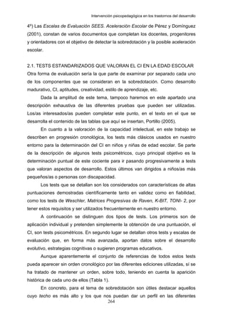 Intervención psicopedagógica en los trastornos del desarrollo

4º) Las Escalas de Evaluación SEES. Aceleración Escolar de Pérez y Domínguez
(2001), constan de varios documentos que completan los docentes, progenitores
y orientadores con el objetivo de detectar la sobredotación y la posible aceleración
escolar.


2.1. TESTS ESTANDARIZADOS QUE VALORAN EL CI EN LA EDAD ESCOLAR
Otra forma de evaluación sería la que parte de examinar por separado cada uno
de los componentes que se consideran en la sobredotación. Como desarrollo
madurativo, CI, aptitudes, creatividad, estilo de aprendizaje, etc.
      Dada la amplitud de este tema, tampoco haremos en este apartado una
descripción exhaustiva de las diferentes pruebas que pueden ser utilizadas.
Los/as interesados/as pueden completar este punto, en el texto en el que se
desarrolla el contenido de las tablas que aquí se insertan, Portillo (2005).
      En cuanto a la valoración de la capacidad intelectual, en este trabajo se
describen en progresión cronológica, los tests más clásicos usados en nuestro
entorno para la determinación del CI en niños y niñas de edad escolar. Se parte
de la descripción de algunos tests psicométricos, cuyo principal objetivo es la
determinación puntual de este cociente para ir pasando progresivamente a tests
que valoran aspectos de desarrollo. Estos últimos van dirigidos a niños/as más
pequeños/as o personas con discapacidad.
      Los tests que se detallan son los considerados con características de altas
puntuaciones demostradas científicamente tanto en validez como en fiabilidad,
como los tests de Weschler, Matrices Progresivas de Raven, K-BIT, TONI- 2, por
tener estos requisitos y ser utilizados frecuentemente en nuestro entorno.
      A continuación se distinguen dos tipos de tests. Los primeros son de
aplicación individual y pretenden simplemente la obtención de una puntuación, el
CI, son tests psicométricos. En segundo lugar se detallan otros tests y escalas de
evaluación que, en forma más avanzada, aportan datos sobre el desarrollo
evolutivo, estrategias cognitivas o sugieren programas educativos.
      Aunque aparentemente el conjunto de referencias de todos estos tests
pueda aparecer sin orden cronológico por las diferentes ediciones utilizadas, sí se
ha tratado de mantener un orden, sobre todo, teniendo en cuenta la aparición
histórica de cada uno de ellos (Tabla 1).
      En concreto, para el tema de sobredotación son útiles destacar aquellos
cuyo techo es más alto y los que nos puedan dar un perfil en las diferentes
                                   264
 