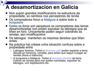 A desamortizacion en Galicia Non supón grandes modificacións na estructura da propiedade, so cambios nos perceptores de renda Os compradores foron a  fidalguía  e sobre todo a  burguesía Como os foros son perpetuos os compradores das terras desamortizadas non poden expulsar os labregos que as tiñan en foro. Unicamente poden seguir cobrando as rendas, sen modificacións Os labregos  manteñen os mesmos dereitos que tiñan antes. Na práctica hai créase unha situación confusa sobre a propiedade entre Labregos foreiros. Teñen o  dominio util : poden explotar a terra, deixala en herencia, vendela, pero teñen que seguir a pagar as rendas (foros e trabucos) A burguesía e fidalguía. Teñen o  dominio directo  da terra.  Cobran as rendas pero non poden cambialas, expulsar ós labregos, unir explotacións etc. 