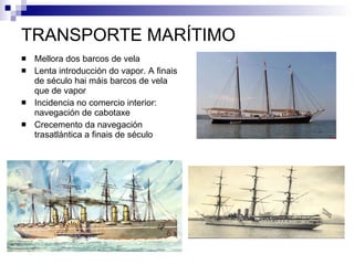 TRANSPORTE MARÍTIMO Mellora dos barcos de vela Lenta introducción do vapor. A finais de século hai máis barcos de vela que de vapor Incidencia no comercio interior: navegación de cabotaxe Crecemento da navegación trasatlántica a finais de século 