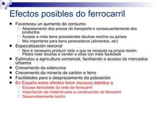 Efectos posibles do ferrocarril  Favoreceu un aumento do consumo Abaratamento dos prezos do transporte e consecuentemente dos productos Acceso a máis bens procedentes doutras rexións ou países Moi importante para bens perecederos (alimentos, etc) Especialización rexional Non é necesario producir todo o que se necesita na propia rexión. Pódes traer doutras e vender a otras con máis facilidade Estimulou a agricultura comercial, facilitando o acceso ós mercados urbanos Crecemento da siderurxia Crecemento da minería de carbón e ferro Facilidades para o desprazamento da poboación En España estos efectos foron escasos debidos a Escasa densidade da rede de ferrocarril Importación de material para a construcción do ferocarril Desenvolvemento tardío   