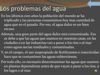 Los problemas del agua
En los últimos cien años la población del mundo se ha
  triplicado y las personas consumimos hoy mas cantidad de
  agua que en el pasado. Por eso, el agua dulce es un bien
  escaso.
Además, una gran parte del agua dulce está contaminada. Eso
  se debe a que las aguas que usamos en nuestras casas, en las
  ciudades o en las industrias van a parar a los ríos o al mar
  como aguas sucias residuales y contaminadas.
Y, en el campo, el uso inapropiado de fertilizantes e insecticidas
  hace que se contaminen las aguas subterráneas.
Por todo ello, es necesario descontaminar las aguas que usamos
  en plantas depuradoras antes de que vayan a parar a los ríos, a
  los lagos o al mar.
 