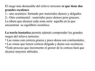 El rasgo mas destacable del relieve terrestre es que tiene dos
grandes escalones
1.- uno oceánico: formado por materiales densos y delgados
2.- Otro continental : materiales poco densos pero gruesos.
La altura que alcanza cada zona sería aquella en la que
encuentran su equilibrio isostático

La teoria isostatica permite además comprender los grandes
rasgos del relieve terrestre:
• Las zonas con corteza gruesa y poco densa son continentales.
• Las zonas que tienen corteza delgada y densa son oceánicas.
•Todo proceso que incremente el grosor de la corteza hará que
alcance mayores altitudes.
 