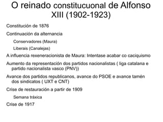 O reinado constitucuonal de Alfonso
                          XIII (1902-1923)
Constitución de 1876
Continuación da alternancia
   Conservadores (Maura)
   Liberais (Canalejas)
A influencia rexeneracionista de Maura: Intentase acabar co caciquismo
Aumento da representación dos partidos nacionalistas ( liga catalana e
  partido nacionalista vasco (PNV))
Avance dos partidos republicanos, avance do PSOE e avance tamén
  dos sindicatos ( UXT e CNT)
Crise de restauración a partir de 1909
   Semana tráxica
Crise de 1917
 