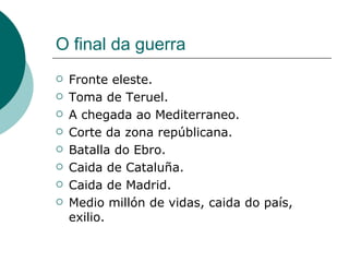 O final da guerra
   Fronte eleste.
   Toma de Teruel.
   A chegada ao Mediterraneo.
   Corte da zona repúblicana.
   Batalla do Ebro.
   Caida de Cataluña.
   Caida de Madrid.
   Medio millón de vidas, caida do país,
    exilio.
 