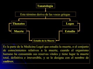 Tanatología

             Este término deriva de las voces griegas


       Thanatos                                   Logos

        Muerte                                   Estudio


                        Estudio de la Muerte

Es la parte de la Medicina Legal que estudia la muerte, o el conjunto
de conocimientos relativos a la muerte, cuando el organismo
humano ha consumido sus reservas vitales y tiene lugar la muerte
total, definitiva e irreversible, y se le designa con el nombre de
cadáver.
 