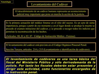 Tanatología
                              Levantamiento del Cadáver
              El descubrimiento de un cadáver humano representa un acontecimiento
               judicial muy importante que pone en marcha la acción de la justicia.


     Es la primera actuación del médico forense en el sitio del suceso. Es un acto de suma
     importancia, porque a partir de ese momento y en el lugar donde se produjo la muerte se
     procede al examen minucioso del cadáver, y se procede a recoger todos los indicios que
     permitan la reconstrucción de los hechos.
     (Artículos: 80, 81 y 82, 87. Código de Instrucción Médico - Forense).


     El levantamiento del cadáver está previsto en el Código Orgánico Procesal Penal:
     Sección Tercera, artículos 214 y 215 (Levantamiento e identificación de cadáveres).


     El levantamiento de cadáveres es una tarea básica del
     fiscal del Ministerio Público y sólo derivadamente de la
     policía. Por tanto los fiscales deberán estar presentes y
     dirigir esta actividad, como funcionarios encargados de
     la instrucción penal.
 