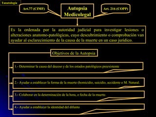Tanatología
               Art.77 (CIMF)                  Autopsia                    Art. 216 (COPP)
                                             Medicolegal

      Es la ordenada por la autoridad judicial para investigar lesiones o
      alteraciones anatomo-patológicas, cuyo descubrimiento o comprobación van
      ayudar al esclarecimiento de la causa de la muerte en un caso jurídico.


                                    Objetivos de la Autopsia

         1.- Determinar la causa del deceso y de los estados patológicos preexistente



         2.- Ayudar a establecer la forma de la muerte (homicidio, suicidio, accidente o M. Natural.


         3.- Colaborar en la determinación de la hora, o fecha de la muerte.


         4.- Ayudar a establecer la identidad del difunto
 