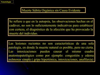 Tanatología



                  Muerte Súbita Orgánica sin Causa Evidente


         Se refiere a que en la autopsia, las observaciones hechas en el
         cadáver, no son lo suficientemente indicativas para establecer
         con certeza, el diagnóstico de la afección que ha provocado la
         muerte del individuo.


        Las lesiones recientes no son características de una sola
        patología, en donde la muerte natural es posible, pero no cierta.
        Las intoxicaciones pueden causar el mismo cuadro
        anatomopatológico como por ejemplo: congestión y edema
        pulmonar simple ( gripe hipertónica, intoxicaciones, anafilaxia)
 