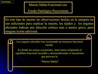 Tanatología
                         Muerte Súbita Funcional con
                        Estado Patológico Preexistente

    En este tipo de muerte las observaciones hechas en la autopsia no
    son suficientes para explicar la muerte, los tejidos y los órganos
    afectados indican una afección crónica más o menos grave, pero
    ninguna lesión adicional.


              Los órganos alterados han ocasionado un trastorno funcional
                                        mortal.
                En donde las causas ocasionales, intervienen rompiendo el
              equilibrio funcional inestable y desencadenando el mecanismo
                                      que provoca la
                                    “Muerte Súbita”
 