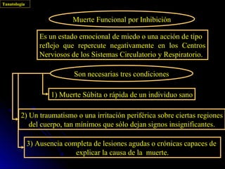 Tanatología


                            Muerte Funcional por Inhibición

                  Es un estado emocional de miedo o una acción de tipo
                  reflejo que repercute negativamente en los Centros
                  Nerviosos de los Sistemas Circulatorio y Respiratorio.

                             Son necesarias tres condiciones

                     1) Muerte Súbita o rápida de un individuo sano

         2) Un traumatismo o una irritación periférica sobre ciertas regiones
            del cuerpo, tan mínimos que sólo dejan signos insignificantes.

              3) Ausencia completa de lesiones agudas o crónicas capaces de
                             explicar la causa de la muerte.
 