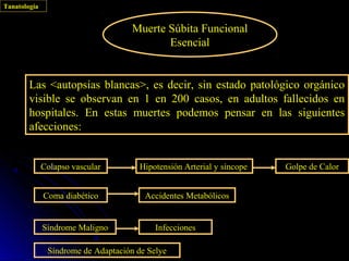 Tanatología


                                     Muerte Súbita Funcional
                                            Esencial


        Las <autopsias blancas>, es decir, sin estado patológico orgánico
        visible se observan en 1 en 200 casos, en adultos fallecidos en
        hospitales. En estas muertes podemos pensar en las siguientes
        afecciones:


              Colapso vascular        Hipotensión Arterial y síncope   Golpe de Calor


              Coma diabético            Accidentes Metabólicos


              Síndrome Maligno             Infecciones

               Síndrome de Adaptación de Selye
 