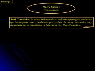 Tanatología

                                          Muerte Súbita y
                                           Traumatismo


          Shock Traumático: En presencia de un cadáver, sin lesiones patológicas, con heridas
          que han sangrado poco e insuficiente para explicar la muerte sobrevenida muy
          rápidamente tras un traumatismo. Se debe pensar en el Shock Traumático.
 