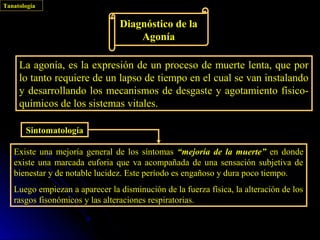 Tanatología


                                 Diagnóstico de la
                                     Agonía

     La agonía, es la expresión de un proceso de muerte lenta, que por
     lo tanto requiere de un lapso de tiempo en el cual se van instalando
     y desarrollando los mecanismos de desgaste y agotamiento físico-
     químicos de los sistemas vitales.

       Sintomatología

   Existe una mejoría general de los síntomas “mejoría de la muerte” en donde
   existe una marcada euforia que va acompañada de una sensación subjetiva de
   bienestar y de notable lucidez. Este período es engañoso y dura poco tiempo.
   Luego empiezan a aparecer la disminución de la fuerza física, la alteración de los
   rasgos fisonómicos y las alteraciones respiratorias.
 