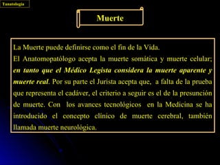 Tanatología


                                  Muerte


     La Muerte puede definirse como el fin de la Vida.
     El Anatomopatólogo acepta la muerte somática y muerte celular;
     en tanto que el Médico Legista considera la muerte aparente y
     muerte real. Por su parte el Jurista acepta que, a falta de la prueba
     que representa el cadáver, el criterio a seguir es el de la presunción
     de muerte. Con los avances tecnológicos en la Medicina se ha
     introducido el concepto clínico de muerte cerebral, también
     llamada muerte neurológica.
 