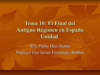 Tema 10: El Final del
Antiguo Régimen en España
         Unidad
       IES. Pablo Díez Boñar
Profesor Fco Javier Fernández Robles
 