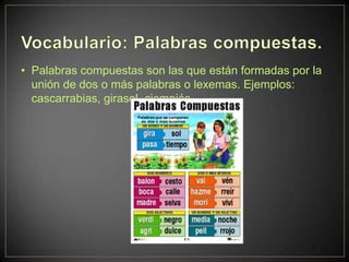 • Palabras compuestas son las que están formadas por la
  unión de dos o más palabras o lexemas. Ejemplos:
  cascarrabias, girasol, ciempiés.
 
