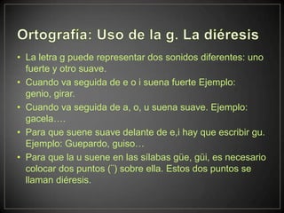 • La letra g puede representar dos sonidos diferentes: uno
  fuerte y otro suave.
• Cuando va seguida de e o i suena fuerte Ejemplo:
  genio, girar.
• Cuando va seguida de a, o, u suena suave. Ejemplo:
  gacela….
• Para que suene suave delante de e,i hay que escribir gu.
  Ejemplo: Guepardo, guiso…
• Para que la u suene en las sílabas güe, güi, es necesario
  colocar dos puntos (¨) sobre ella. Estos dos puntos se
  llaman diéresis.
 