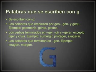 • Se escriben con g:
• Las palabras que empiezan por geo-, gen- y gest-.
  Ejemplo: geometría, gente, gestos.
• Los verbos terminados en –ger, -gir y –gerar, excepto
  tejer y crujir. Ejemplo: sumergir, proteger, exagerar.
• Las palabras que terminan en –gen. Ejemplo:
  imagen, margen.
 