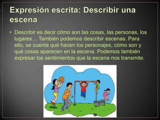 • Describir es decir cómo son las cosas, las personas, los
  lugares… También podemos describir escenas. Para
  ello, se cuenta qué hacen los personajes, cómo son y
  qué cosas aparecen en la escena. Podemos también
  expresar los sentimientos que la escena nos transmite.
 