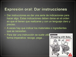 • Dar instrucciones es dar una serie de indicaciones para
  hacer algo. Estas indicaciones deben darse en el orden
  en que el tienen que realizarse y con un lenguaje claro y
  preciso.
• A veces hay que indicar los materiales o ingredientes
  que se necesitan.
• Para dar una instrucción se suele utilizar el verbo en
  forma imperativa: recoge, pega…
 