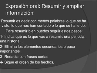 Expresión oral: Resumir y ampliar
información
Resumir es decir con menos palabras lo que se ha
visto, lo que nos han contado o lo que se ha leído.
Para resumir bien puedes seguir estos pasos:
1- Indica qué es lo que vas a resumir: una película,
una historia...
2- Elimina los elementos secundarios o poco
importantes
3- Redacta con frases cortas
4- Sigue el orden de los hechos.
 