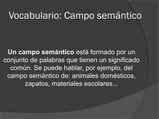 Vocabulario: Campo semántico
Un campo semántico está formado por un
conjunto de palabras que tienen un significado
común. Se puede hablar, por ejemplo, del
campo semántico de: animales domésticos,
zapatos, materiales escolares...
 