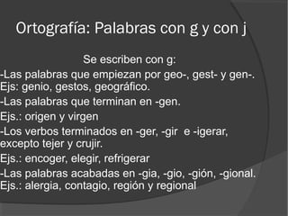 Ortografía: Palabras con g y con j
Se escriben con g:
-Las palabras que empiezan por geo-, gest- y gen-.
Ejs: genio, gestos, geográfico.
-Las palabras que terminan en -gen.
Ejs.: origen y virgen
-Los verbos terminados en -ger, -gir e -igerar,
excepto tejer y crujir.
Ejs.: encoger, elegir, refrigerar
-Las palabras acabadas en -gia, -gio, -gión, -gional.
Ejs.: alergia, contagio, región y regional
 