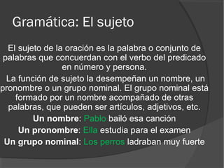 Gramática: El sujeto
El sujeto de la oración es la palabra o conjunto de
palabras que concuerdan con el verbo del predicado
en número y persona.
La función de sujeto la desempeñan un nombre, un
pronombre o un grupo nominal. El grupo nominal está
formado por un nombre acompañado de otras
palabras, que pueden ser artículos, adjetivos, etc.
Un nombre: Pablo bailó esa canción
Un pronombre: Ella estudia para el examen
Un grupo nominal: Los perros ladraban muy fuerte
 