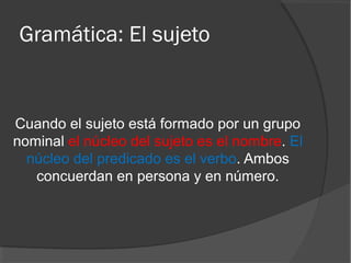Gramática: El sujeto
Cuando el sujeto está formado por un grupo
nominal el núcleo del sujeto es el nombre. El
núcleo del predicado es el verbo. Ambos
concuerdan en persona y en número.
 