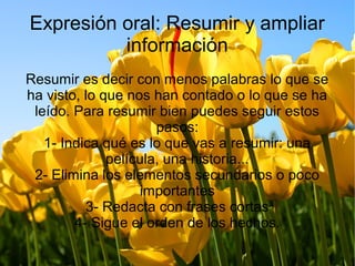 Expresión oral: Resumir y ampliar
información
Resumir es decir con menos palabras lo que se
ha visto, lo que nos han contado o lo que se ha
leído. Para resumir bien puedes seguir estos
pasos:
1- Indica qué es lo que vas a resumir: una
película, una historia...
2- Elimina los elementos secundarios o poco
importantes
3- Redacta con frases cortas
4- Sigue el orden de los hechos.
 