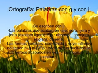 Ortografía: Palabras con g y con j
Se escriben con j:
-Las palabras que acaban en -aje, -jero, -jera y
-jería (excepto ligero). Ejs.: abordaje, sonajero,
relojera, brujería.
-Las formas verbales, con sonido j, cuyo infinitivo
no tienen ni g ni j. Ejs.: decir-dije; reducir-reduje
-Los verbos acabados en -jear y sus formas. Ej.:
canjear.
 