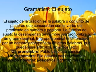Gramática: El sujeto
El sujeto de la oración es la palabra o conjunto de
palabras que concuerdan con el verbo del
predicado en número y persona. La función de
sujeto la desempeñan un nombre, un pronombre o
un grupo nominal. El grupo nominal está formado
por un nombre acompañado de otras palabras, que
pueden ser artículos, adjetivos, etc.
Un pronombre: Pablo bailó esa canción
Un pronombre: Ella estudia para el examen
Un grupo nominal: Los perros ladraban muy fuerte
 