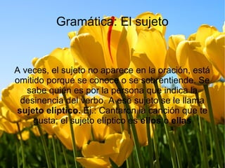 Gramática: El sujeto
A veces, el sujeto no aparece en la oración, está
omitido porque se conoce o se sobrentiende. Se
sabe quién es por la persona que indica la
desinencia del verbo. A ese sujeto se le llama
sujeto elíptico. Ej.: Cantaron la canción que te
gusta; el sujeto elíptico es ellos o ellas
 