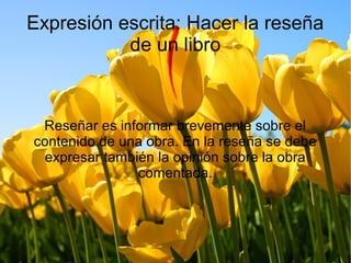 Expresión escrita: Hacer la reseña
de un libro
Reseñar es informar brevemente sobre el
contenido de una obra. En la reseña se debe
expresar también la opinión sobre la obra
comentada.
 
