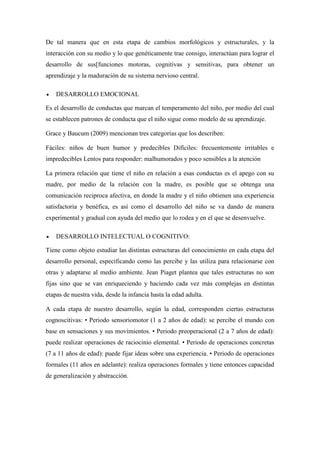 De tal manera que en esta etapa de cambios morfológicos y estructurales, y la
interacción con su medio y lo que genéticamente trae consigo, interactúan para lograr el
desarrollo de sus[funciones motoras, cognitivas y sensitivas, para obtener un
aprendizaje y la maduración de su sistema nervioso central.
 DESARROLLO EMOCIONAL
Es el desarrollo de conductas que marcan el temperamento del niño, por medio del cual
se establecen patrones de conducta que el niño sigue como modelo de su aprendizaje.
Grace y Baucum (2009) mencionan tres categorías que los describen:
Fáciles: niños de buen humor y predecibles Difíciles: frecuentemente irritables e
impredecibles Lentos para responder: malhumorados y poco sensibles a la atención
La primera relación que tiene el niño en relación a esas conductas es el apego con su
madre, por medio de la relación con la madre, es posible que se obtenga una
comunicación reciproca afectiva, en donde la madre y el niño obtienen una experiencia
satisfactoria y benéfica, es así como el desarrollo del niño se va dando de manera
experimental y gradual con ayuda del medio que lo rodea y en el que se desenvuelve.
 DESARROLLO INTELECTUAL O COGNITIVO:
Tiene como objeto estudiar las distintas estructuras del conocimiento en cada etapa del
desarrollo personal, especificando como las percibe y las utiliza para relacionarse con
otras y adaptarse al medio ambiente. Jean Piaget plantea que tales estructuras no son
fijas sino que se van enriqueciendo y haciendo cada vez más complejas en distintas
etapas de nuestra vida, desde la infancia hasta la edad adulta.
A cada etapa de nuestro desarrollo, según la edad, corresponden ciertas estructuras
cognoscitivas: • Periodo sensoriomotor (1 a 2 años de edad): se percibe el mundo con
base en sensaciones y sus movimientos. • Periodo preoperacional (2 a 7 años de edad):
puede realizar operaciones de raciocinio elemental. • Periodo de operaciones concretas
(7 a 11 años de edad): puede fijar ideas sobre una experiencia. • Periodo de operaciones
formales (11 años en adelante): realiza operaciones formales y tiene entonces capacidad
de generalización y abstracción.
 