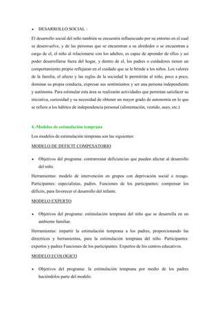  DESARROLLO SOCIAL :
El desarrollo social del niño también se encuentra influenciado por su entorno en el cual
se desenvuelve, y de las personas que se encuentran a su alrededor o se encuentran a
cargo de el, el niño al relacionarse con los adultos, es capaz de aprender de ellos y así
poder desarrollarse fuera del hogar, y dentro de el, los padres o cuidadores tienen un
comportamiento propio reflejaran en el cuidado que se le brinde a los niños. Los valores
de la familia, el afecto y las reglas de la sociedad le permitirán al niño, poco a poco,
dominar su propia conducta, expresar sus sentimientos y ser una persona independiente
y autónoma. Para estimular esta área se realizarán actividades que permitan satisfacer su
iniciativa, curiosidad y su necesidad de obtener un mayor grado de autonomía en lo que
se refiere a los hábitos de independencia personal (alimentación, vestido, aseo, etc.)
4.-Modelos de estimulación temprana
Los modelos de estimulación temprana son las siguientes:
MODELO DE DEFICIT COMPESATORIO
 Objetivos del programa: contrarrestar deficiencias que pueden afectar al desarrollo
del niño.
Herramientas: modelo de intervención en grupos con deprivación social o rezago.
Participantes: especialistas, padres. Funciones de los participantes: compensar los
déficits, para favorecer el desarrollo del infante.
MODELO EXPERTO
 Objetivos del programa: estimulación temprana del niño que se desarrolla en un
ambiente familiar.
Herramientas: impartir la estimulación temprana a los padres, proporcionando las
directrices y herramientas, para la estimulación temprana del niño. Participantes:
expertos y padres Funciones de los participantes: Expertos de los centros educativos.
MODELO ECOLOGICO
 Objetivos del programa: la estimulación temprana por medio de los padres
haciéndolos parte del modelo.
 