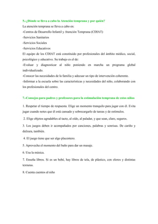 5.-¿Dónde se lleva a cabo la Atención temprana y por quién?
La atención temprana se lleva a cabo en:
-Centros de Desarrollo Infantil y Atención Temprana (CDIAT)
-Servicios Sanitarios
-Servicios Sociales
-Servicios Educativos
El equipo de los CDIAT está constituido por profesionales del ámbito médico, social,
psicológico y educativo. Su trabajo es el de:
-Evaluar y diagnosticar al niño poniendo en marcha un programa global
individualizado.
-Conocer las necesidades de la familia y adecuar un tipo de intervención coherente.
-Informar a la escuela sobre las características y necesidades del niño, colaborando con
los profesionales del centro.
7.-Consejos para padres y profesores para la estimulación temprana de estos niños
1. Respetar el tiempo de respuesta. Elige un momento tranquilo para jugar con él. Evita
jugar cuando notes que él está cansado y sobrecargarlo de tareas y de estímulos.
2. Elige objetos agradables al tacto, al oído, al paladar, y que sean, claro, seguros.
3. Los juegos deben ir acompañados por canciones, palabras y sonrisas. De cariño y
dulzura, también.
4. El juego tiene que ser algo placentero.
5. Aprovecha el momento del baño para dar un masaje.
6. Usa la música.
7. Enseña libros. Si es un bebé, hay libros de tela, de plástico, con olores y distintas
texturas.
8. Cuenta cuentos al niño
 