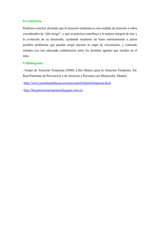 8.-Conclusión
Podemos concluir diciendo que la atención temprana es una medida de atención a niños
considerados de “alto riesgo”, y que su práctica contribuye a la mejora integral de éste y
la evolución de su desarrollo, ayudando mediante un buen entrenamiento a paliar
posibles problemas que puedan surgir durante la etapa de crecimiento, y contando
siempre con una adecuada colaboración entre los distintos agentes que inciden en el
niño.
9.-Bibliografía
- Grupo de Atención Temprana (2000). Libro Blanco para la Atención Temprana. Ed.
Real Patronato de Prevención y de Atención a Personas con Minusvalía. Madrid.
-http://www.juntadeandalucia.es/temas/salud/infantil/temprana.html
-http://blogatenciontemprana.blogspot.com.es/
 