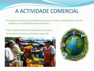 A ACTIVIDADE COMERCIAL
O comercio consiste na actividade de mercar e vender mercadorías co fin de
satisfacer as necesidades do ser humano.
*Troco: Intercambio duns produtos por outros.
*A moeda é a base da actividade comercial.
 