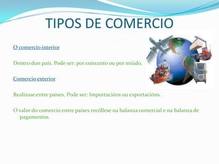 TIPOS DE COMERCIO
O comercio interior
Dentro dun país. Pode ser: por conxunto ou por miúdo.
Comercio exterior
Realízase entre países. Pode ser: Importacións ou exportacións.
O valor do comercio entre países recóllese na balanza comercial e na balanza de
pagamentos.
 