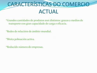 CARACTERÍSTICAS DO COMERCIO
ACTUAL
*Grandes cantidades de produtos moi distintos: grazas a medios de
transporte con gran capacidade de carga e eficacia.
*Redes de relacións de ámbito mundial.
*Moita poboación activa.
*Reducido número de empresas.
 