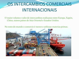 OS INTERCAMBIOS COMERCIAIS
INTERNACIONAIS
O maior volume e valor de intercambios realízanse entre Europa, Xapón,
China, outros países de Asia Oriental e Estados Unidos.
No resto do mundo o comercio é menor e utilízase materias primas.
 
