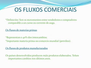 OS FLUXOS COMERCIAIS
*Definición: Son os movementos entre vendedores e compradores
comparable a un curso ou corrente de auga.
Os fluxos de materias primas
*Representan o 40% dos intercambios.
*Importante materia prima no comercio mundial (petróleo).
Os fluxos de produtos manufacturados
Os países desenvolvidos producen máis produtos elaborados. Teñen
importantes cambios nos últimos anos.
 