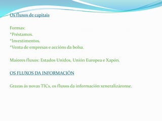 Os fluxos de capitais
Formas:
*Préstamos.
*Investimentos.
*Venta de empresas e accións da bolsa.
Maiores fluxos: Estados Unidos, Unión Europea e Xapón.
OS FLUXOS DA INFORMACIÓN
Grazas ás novas TICs, os fluxos da información xeneralizáronse.
 