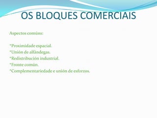 OS BLOQUES COMERCIAIS
Aspectos comúns:
*Proximidade espacial.
*Unión de alfándegas.
*Redistribución industrial.
*Fronte común.
*Complementariedade e unión de esforzos.
 