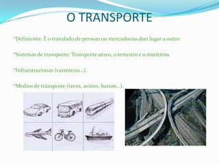 O TRANSPORTE
*Definición: É o translado de persoas ou mercadorías dun lugar a outro.
*Sistemas de transporte: Transporte aéreo, o terrestre e o marítimo.
*Infraestructuras (carreteras…).
*Medios de transporte (trens, avións, barcos…).
 